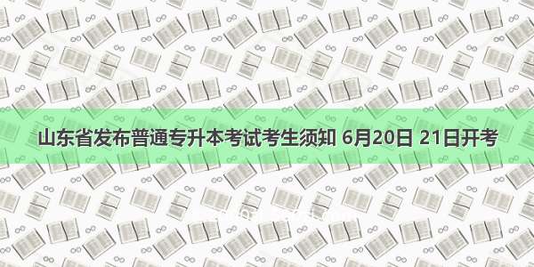 山东省发布普通专升本考试考生须知 6月20日 21日开考