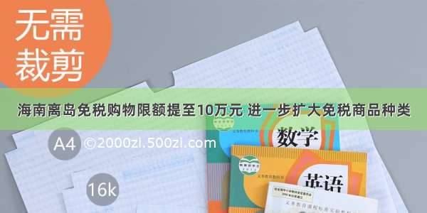 海南离岛免税购物限额提至10万元 进一步扩大免税商品种类