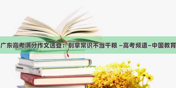 广东高考满分作文选登：别拿常识不当干粮 —高考频道—中国教育