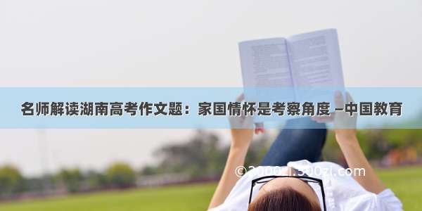 名师解读湖南高考作文题：家国情怀是考察角度 —中国教育