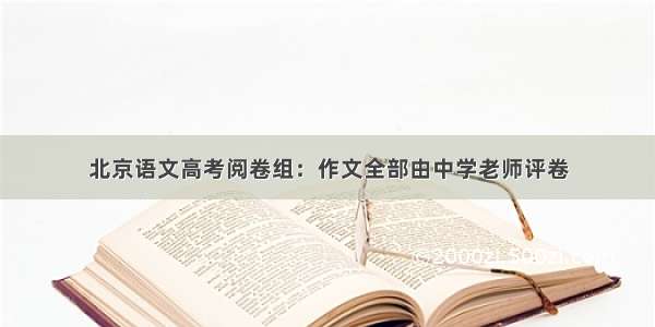 北京语文高考阅卷组：作文全部由中学老师评卷