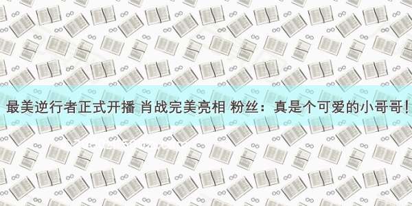 最美逆行者正式开播 肖战完美亮相 粉丝：真是个可爱的小哥哥！