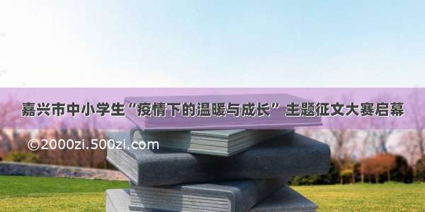 嘉兴市中小学生“疫情下的温暖与成长” 主题征文大赛启幕