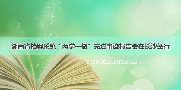 湖南省档案系统“两学一做”先进事迹报告会在长沙举行