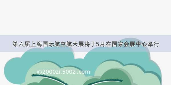 第六届上海国际航空航天展将于5月在国家会展中心举行