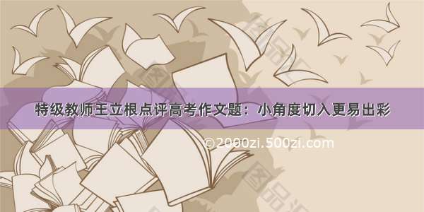 特级教师王立根点评高考作文题：小角度切入更易出彩