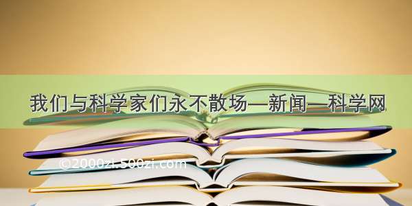 我们与科学家们永不散场—新闻—科学网