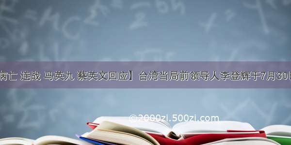 【李登辉病亡 连战 马英九 蔡英文回应】台湾当局前领导人李登辉于7月30日19时24分