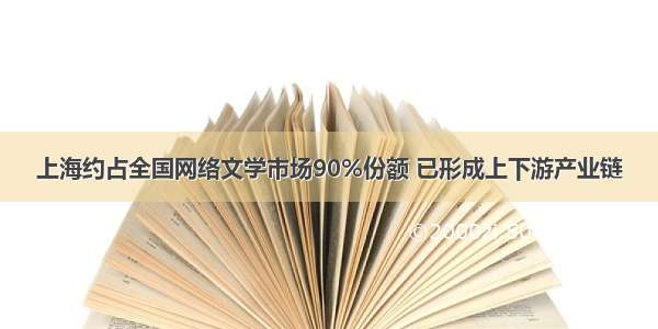 上海约占全国网络文学市场90%份额 已形成上下游产业链