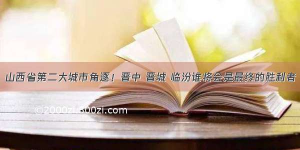 山西省第二大城市角逐！晋中 晋城 临汾谁将会是最终的胜利者