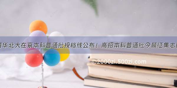 清华北大在京本科普通批投档线公布！高招本科普通批今晨征集志愿