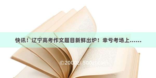 快讯！辽宁高考作文题目新鲜出炉！幸亏考场上……