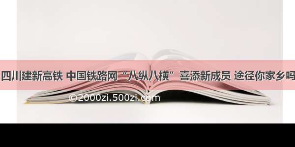 四川建新高铁 中国铁路网“八纵八横”喜添新成员 途径你家乡吗