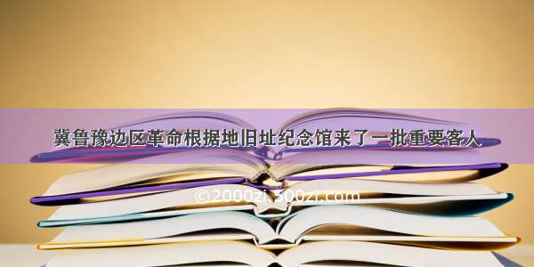 冀鲁豫边区革命根据地旧址纪念馆来了一批重要客人