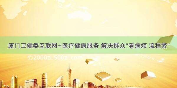 厦门卫健委互联网+医疗健康服务 解决群众“看病烦 流程繁”