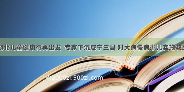 湖北儿童健康行再出发  专家下沉咸宁三县 对大病慢病患儿实施救助