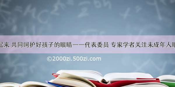 行动起来 共同呵护好孩子的眼睛——代表委员 专家学者关注未成年人眼健康