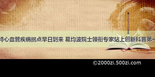 期待心血管疾病拐点早日到来 葛均波院士领衔专家站上创新科普第一线