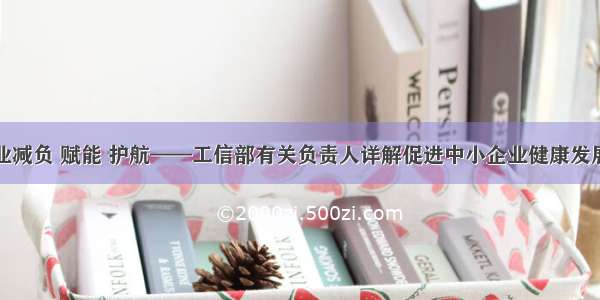 为中小企业减负 赋能 护航——工信部有关负责人详解促进中小企业健康发展系列政策