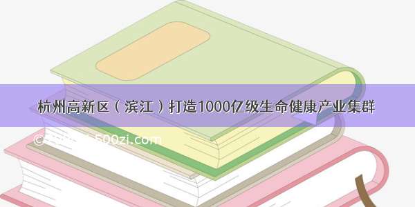 杭州高新区（滨江）打造1000亿级生命健康产业集群