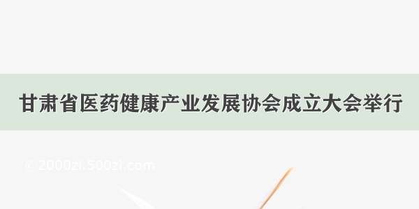 甘肃省医药健康产业发展协会成立大会举行