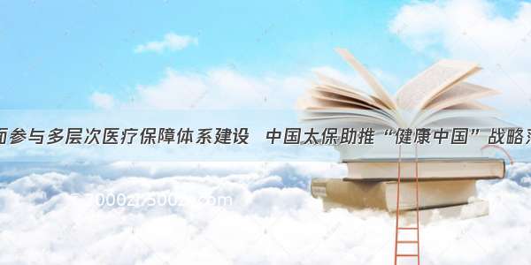 全面参与多层次医疗保障体系建设  中国太保助推“健康中国”战略落地