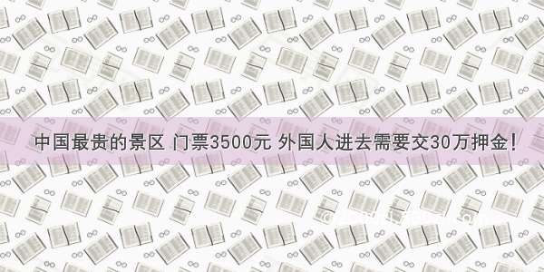 中国最贵的景区 门票3500元 外国人进去需要交30万押金！