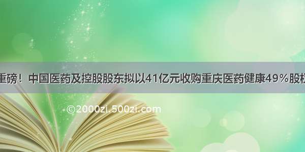 重磅！中国医药及控股股东拟以41亿元收购重庆医药健康49％股权