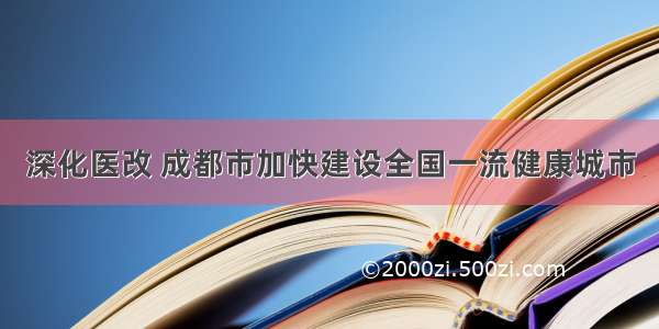 深化医改 成都市加快建设全国一流健康城市