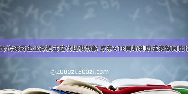 京东健康为传统药企业务模式迭代提供新解 京东618阿斯利康成交额同比增长600%