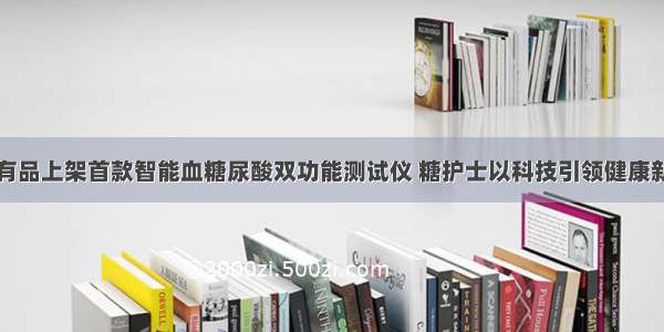 小米有品上架首款智能血糖尿酸双功能测试仪 糖护士以科技引领健康新风尚