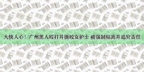 大快人心！广州黑人殴打并撕咬女护士 被强制隔离并追究责任