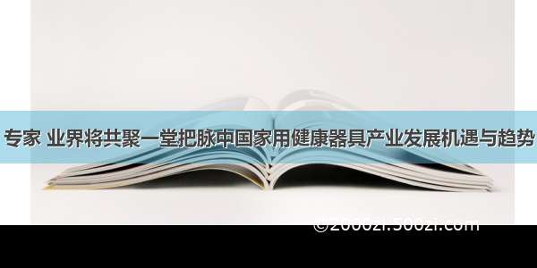 专家 业界将共聚一堂把脉中国家用健康器具产业发展机遇与趋势