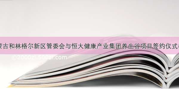 内蒙古和林格尔新区管委会与恒大健康产业集团养生谷项目签约仪式举行