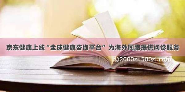 京东健康上线“全球健康咨询平台” 为海外同胞提供问诊服务