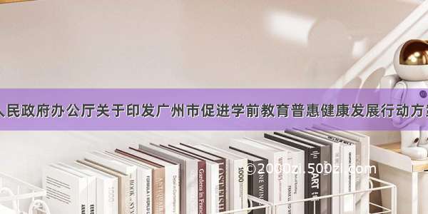 广州市人民政府办公厅关于印发广州市促进学前教育普惠健康发展行动方案的通知