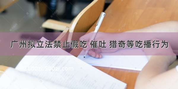 广州拟立法禁止假吃 催吐 猎奇等吃播行为