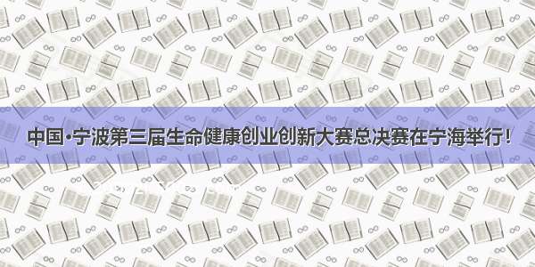 中国·宁波第三届生命健康创业创新大赛总决赛在宁海举行！