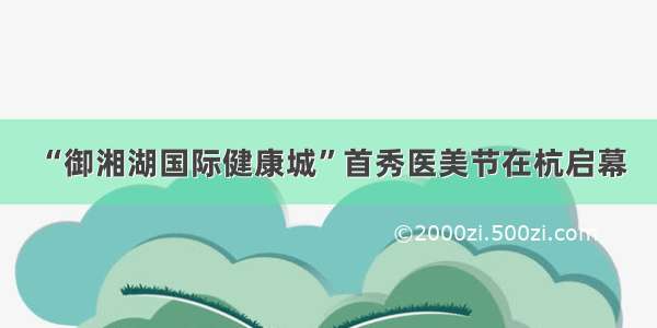 “御湘湖国际健康城”首秀医美节在杭启幕
