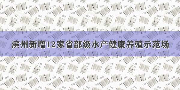 滨州新增12家省部级水产健康养殖示范场