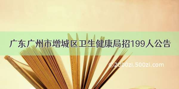 广东广州市增城区卫生健康局招199人公告