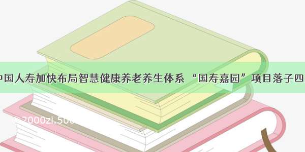 中国人寿加快布局智慧健康养老养生体系 “国寿嘉园”项目落子四川