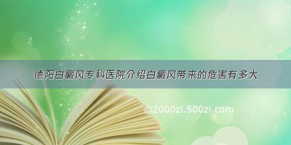 德阳白癜风专科医院介绍白癜风带来的危害有多大