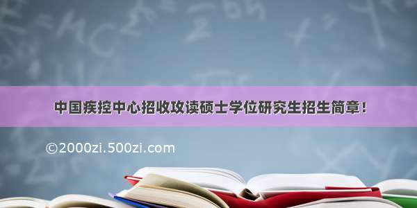 中国疾控中心招收攻读硕士学位研究生招生简章！