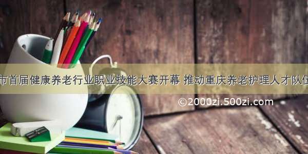 重庆市首届健康养老行业职业技能大赛开幕 推动重庆养老护理人才队伍建设