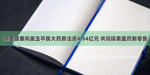 阿里健康向漱玉平民大药房注资4.54亿元 共同探索医药新零售