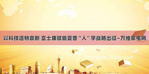 以科技造物鼎新 富士康赋能夏普“人”字战略出征—万维家电网