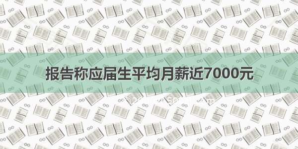 报告称应届生平均月薪近7000元