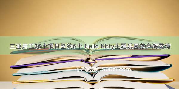 三亚开工36个项目签约6个 Hello Kitty主题乐园落户海棠湾