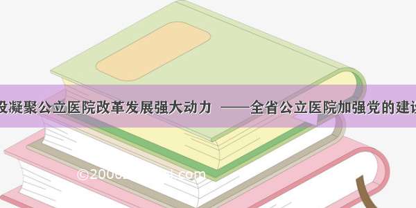 以党的建设凝聚公立医院改革发展强大动力  ——全省公立医院加强党的建设工作综述